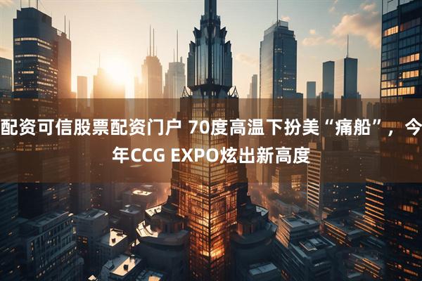 配资可信股票配资门户 70度高温下扮美“痛船”，今年CCG EXPO炫出新高度
