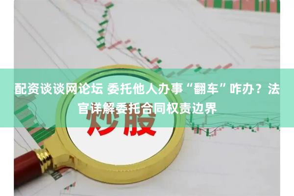 配资谈谈网论坛 委托他人办事“翻车”咋办？法官详解委托合同权责边界