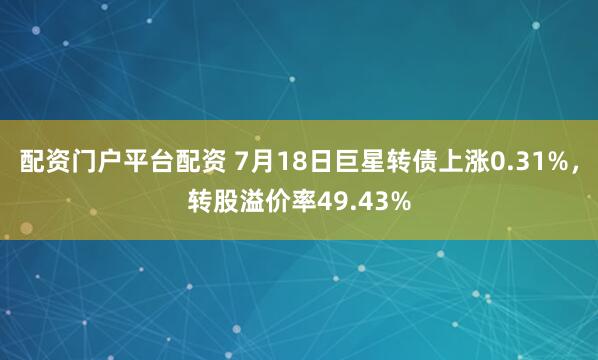 配资门户平台配资 7月18日巨星转债上涨0.31%，转股溢价率49.43%