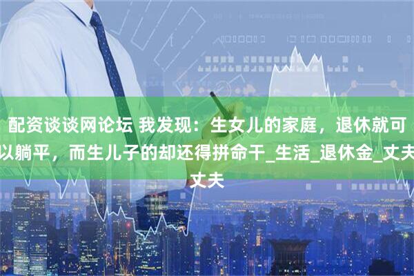 配资谈谈网论坛 我发现：生女儿的家庭，退休就可以躺平，而生儿子的却还得拼命干_生活_退休金_丈夫