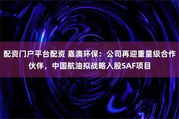 配资门户平台配资 嘉澳环保：公司再迎重量级合作伙伴，中国航油拟战略入股SAF项目