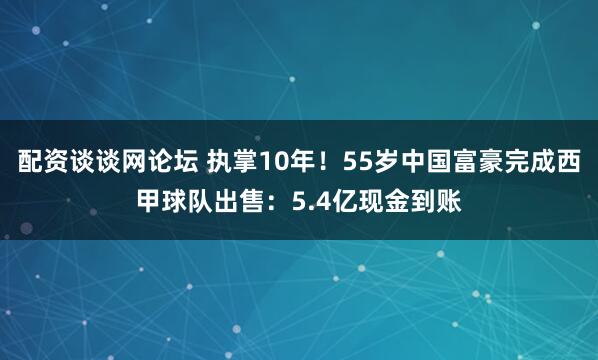 配资谈谈网论坛 执掌10年！55岁中国富豪完成西甲球队出售：5.4亿现金到账