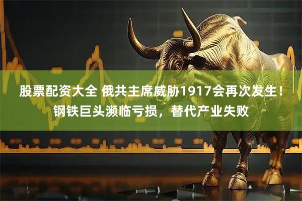 股票配资大全 俄共主席威胁1917会再次发生！钢铁巨头濒临亏损，替代产业失败