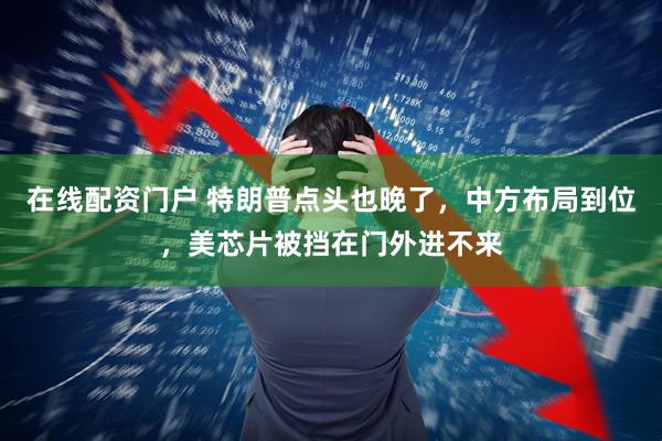 在线配资门户 特朗普点头也晚了，中方布局到位，美芯片被挡在门外进不来