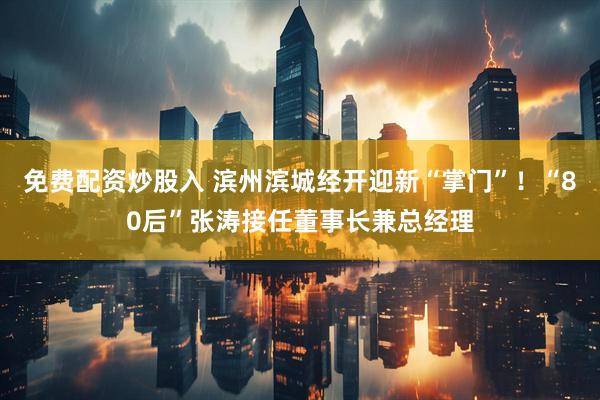 免费配资炒股入 滨州滨城经开迎新“掌门”！“80后”张涛接任董事长兼总经理