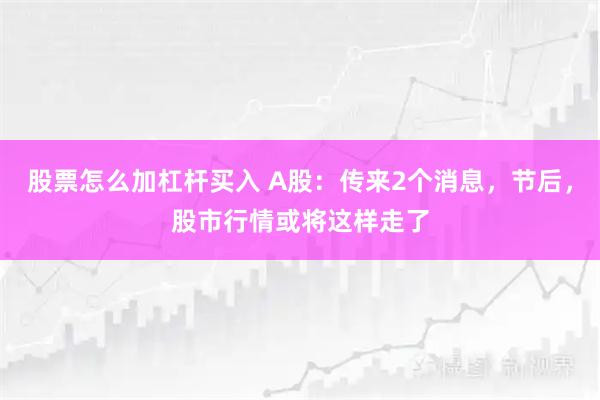 股票怎么加杠杆买入 A股：传来2个消息，节后，股市行情或将这样走了