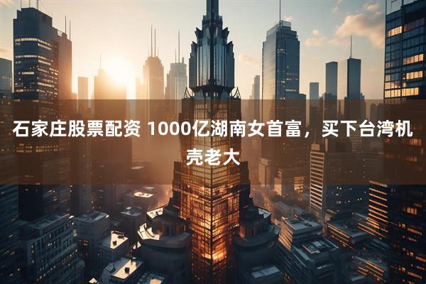 石家庄股票配资 1000亿湖南女首富，买下台湾机壳老大