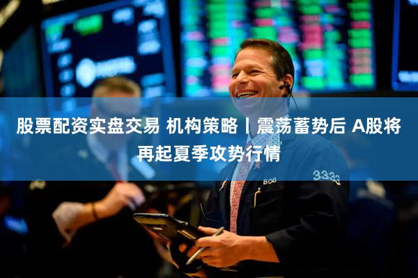 股票配资实盘交易 机构策略丨震荡蓄势后 A股将再起夏季攻势行情