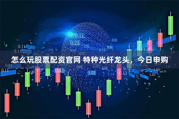 怎么玩股票配资官网 特种光纤龙头,今日申购